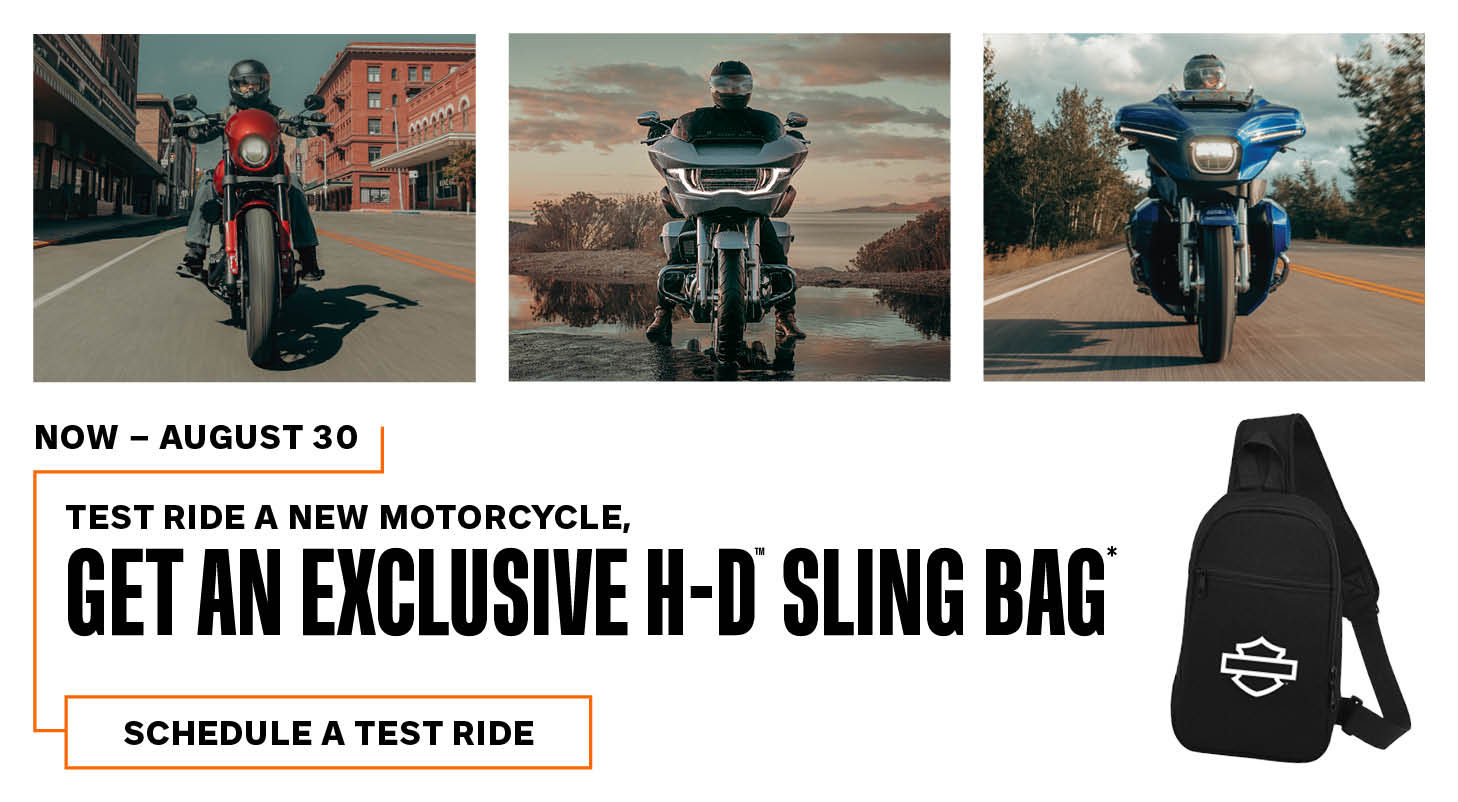 *While supplies last. NO PURCHASE NECESSARY, void where prohibited. U.S. and Canada residents only; 18+. Eligible participant must visit a participating Harley-Davidson® dealer and test ride a new Harley-Davidson® motorcycle between July 15, 2025, and August 30, 2025, to obtain a special edition sling bag. Offer ends on August 30, 2025, or when supply of 30,000 sling bags expires, whichever occurs first. Offer is non-transferable and cannot be redeemed for cash or cash equivalent. Offer is subject to change without notice. See participating Harley-Davidson® dealers for full terms and conditions, including test ride requirements. Sponsor: Harley-Davidson Motor Co., 3700 W. Juneau Ave., Milwaukee, WI 53208.  