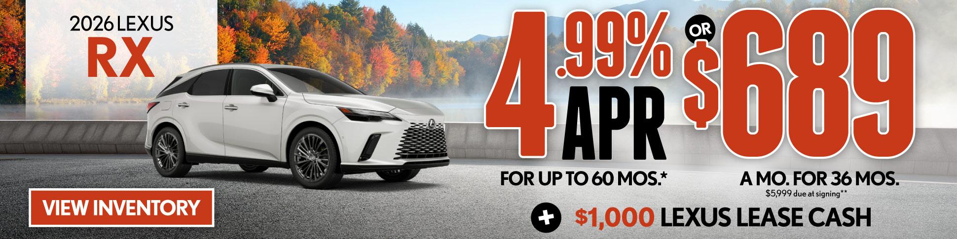 4.99% APR for up to 60 mo* OR $689/mo for 36 mo - $5,999 due at signing  PLUS $1,000 Lexus Lease Cash**