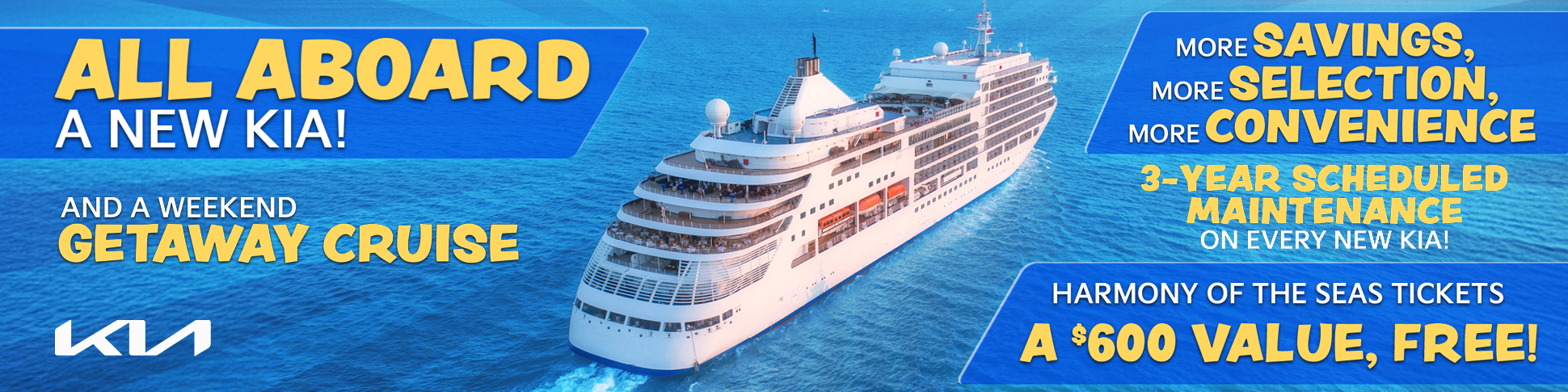 ALL ABOARD A NEW KIA! AND A WEEKEND GETAWAY CRUISE MORE SAVINGS MORE SELECTION MORE CONVENIENCE 3-YEAR SCHEDULED MAINTENANCE ON EVERY NEW KIA! HARMONY OF THE SEAS TICKETS A $600 VALUE, FREE!