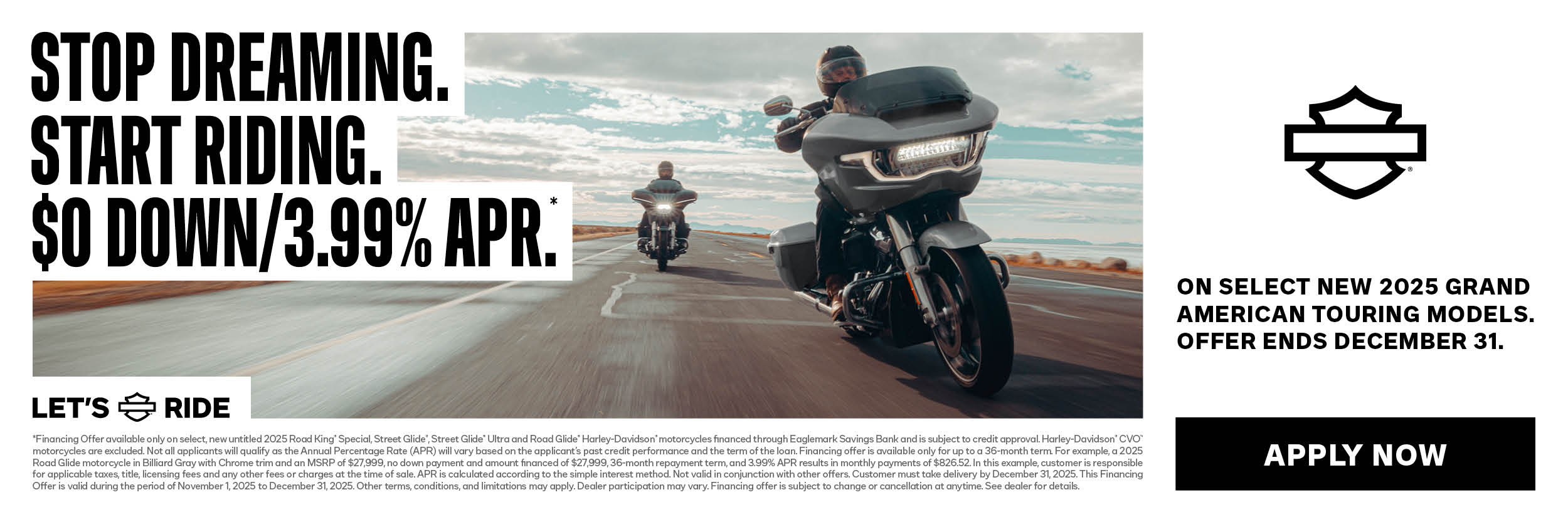 OFFER DISCLAIMER 2025 GRAND AMERICAN TOURING $0 DOWN & LOW APR PROMO *Financing Offer available only on select, new untitled 2025 Road King® Special, Street Glide®, Street Glide® Ultra and Road Glide® Harley-Davidson® motorcycles financed through Eaglemark Savings Bank and is subject to credit approval. Harley-Davidson® CVO™ motorcycles are excluded. Not all applicants will qualify as the Annual Percentage Rate (APR) will vary based on the applicant’s past credit performance and the term of the loan. Financing offer is available only for up to a 36-month term. For example, a 2025 Road Glide motorcycle in Billiard Gray with Chrome trim and an MSRP of $27,999, no down payment and amount financed of $27,999, 36-month repayment term, and 3.99% APR results in monthly payments of $826.52. In this example, customer is responsible for applicable taxes, title, licensing fees and any other fees or charges at the time of sale. APR is calculated according to the simple interest method. Not valid in conjunction with other offers. Customer must take delivery by December 31, 2025. This Financing Offer is valid during the period of November 1, 2025 to December 31, 2025. Other terms, conditions, and limitations may apply. Dealer participation may vary. Financing offer is subject to change or cancellation at anytime. See dealer for details. 