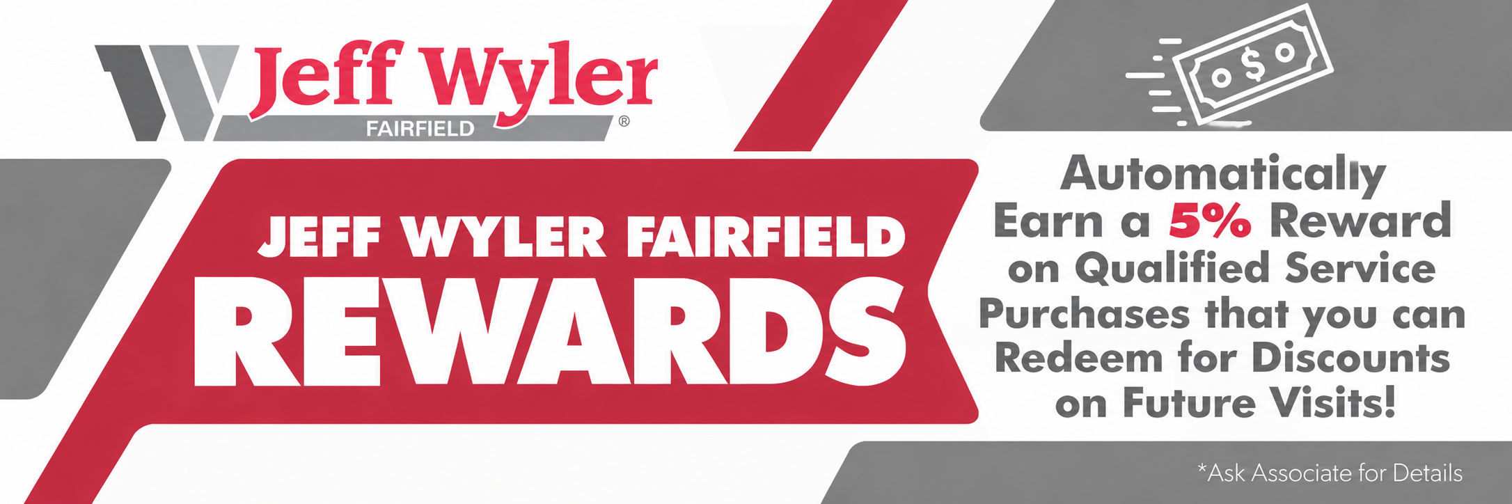 Jeff Wyler Fairfield Rewards Program. Automatically earn 5% rewards on qualified service purchases and redeem them for discounts on future service visits. Ask an associate for details.