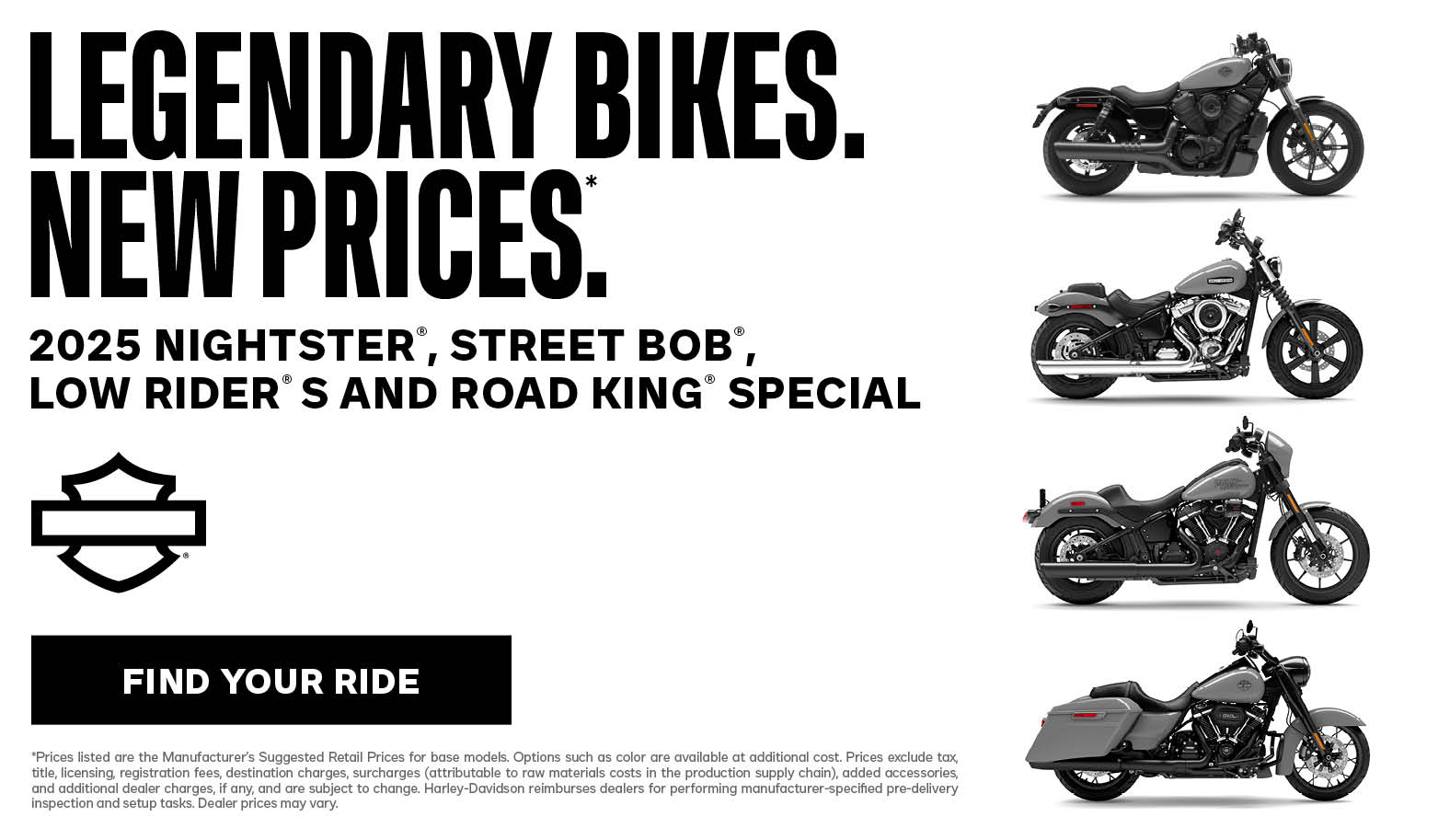 DISCLAIMER *Prices listed are the Manufacturer’s Suggested Retail Prices for base models. Options such as color are available at additional cost. Prices exclude tax, title, licensing, registration fees, destination charges, surcharges (attributable to raw materials costs in the production supply chain), added accessories, and additional dealer charges, if any, and are subject to change. Harley-Davidson reimburses dealers for performing manufacturer-specified pre-delivery inspection and setup tasks. Dealer prices may vary. 