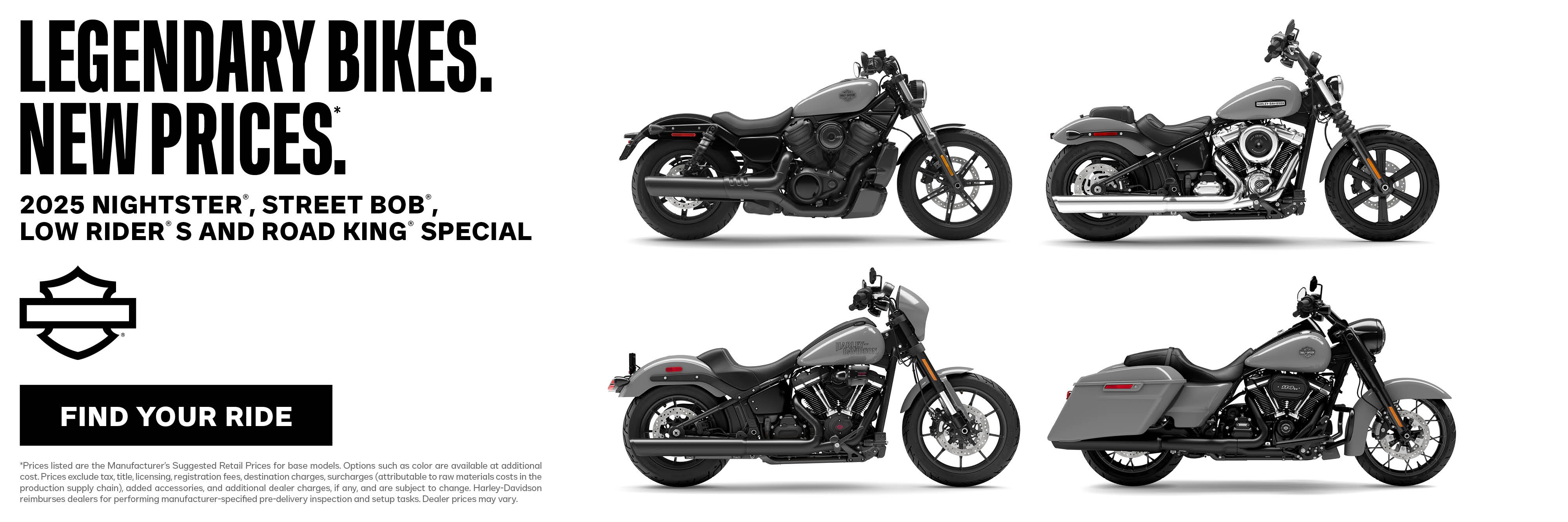 DISCLAIMER *Prices listed are the Manufacturer’s Suggested Retail Prices for base models. Options such as color are available at additional cost. Prices exclude tax, title, licensing, registration fees, destination charges, surcharges (attributable to raw materials costs in the production supply chain), added accessories, and additional dealer charges, if any, and are subject to change. Harley-Davidson reimburses dealers for performing manufacturer-specified pre-delivery inspection and setup tasks. Dealer prices may vary. 