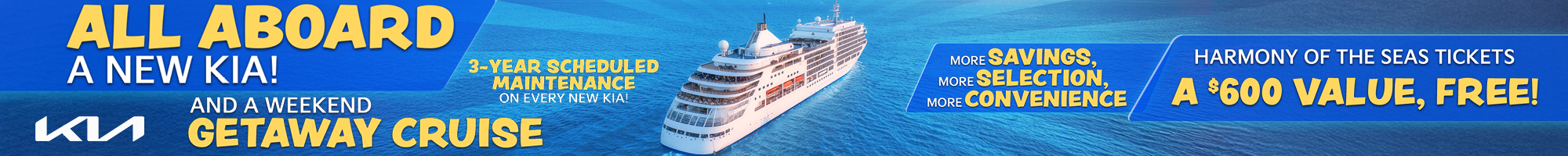 ALL ABOARD A NEW KIA! AND A WEEKEND GETAWAY CRUISE - 3-YEAR SCHEDULED MAINTENANCE ON EVERY NEW KIA! MORE SAVINGS, MORE SELECTION, MORE CONVENIENCE - HARMONY OF THE SEAS TICKETS A $600 VALUE