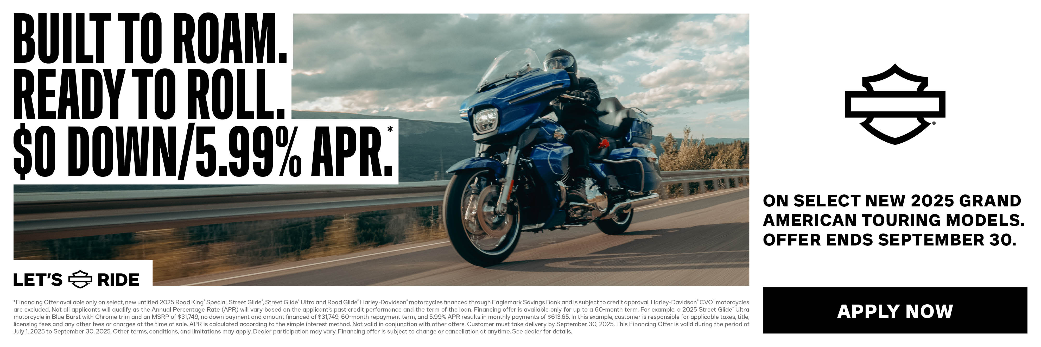  OFFER DISCLAIMER 2025 GRAND AMERICAN TOURING $0 DOWN & LOW APR PROMO *Financing Offer available only on select, new untitled 2025 Road King® Special, Street Glide®, Street Glide® Ultra and Road Glide® Harley-Davidson® motorcycles financed through Eaglemark Savings Bank and is subject to credit approval. Harley-Davidson® CVO™ motorcycles are excluded. Not all applicants will qualify as the Annual Percentage Rate (APR) will vary based on the applicant’s past credit performance and the term of the loan. Financing offer is available only for up to a 60-month term. For example, a 2025 Street Glide® Ultra motorcycle in Blue Burst with Chrome trim and an MSRP of $31,749, no down payment and amount financed of $31,749, 60-month repayment term, and 5.99% APR results in monthly payments of $613.65. In this example, customer is responsible for applicable taxes, title, licensing fees and any other fees or charges at the time of sale. APR is calculated according to the simple interest method. Not valid in conjunction with other offers. Customer must take delivery by September 30, 2025. This Financing Offer is valid during the period of July 1, 2025 to September 30, 2025. Other terms, conditions, and limitations may apply. Dealer participation may vary. Financing offer is subject to change or cancellation at anytime. See dealer for details.