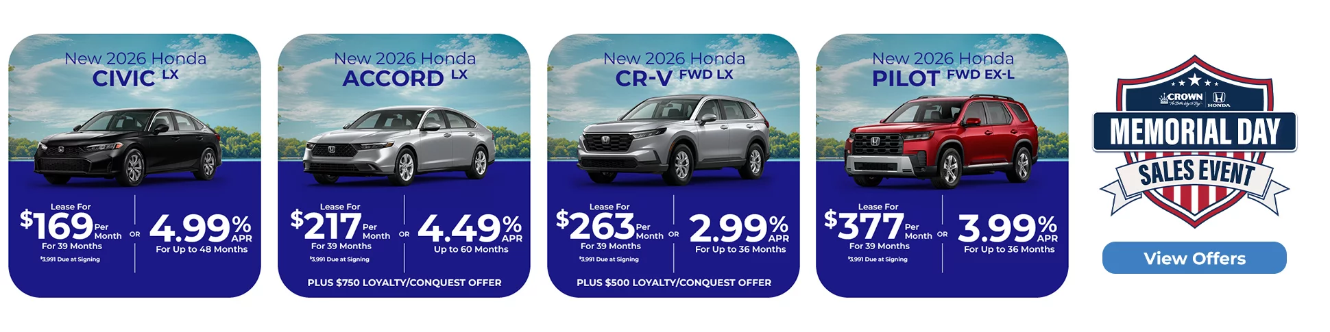 New 2026 Honda Civic LX Lease For $169 Per Month For 39 Months $3,991 Due At Signing Or New 2026 Honda Accord LX Lease For $217 Per Month For 39 Months With $3,991 Due At Signing Or 4.49% APR For Up To 60 Months Plus $750 Loyalty/Conquest Offer or New 2026 Honda CR-V FWD LX Lease For $263 Per Month For 39 Months With $3,991 Due At Signing Or 2.99% APR For Up To 36 Months Plus $500 Loyalty/Conquest Offer Or New 2026 Honda Pilot FWD EX-L Lease For $377 Per Month For 39 Months With $3,991 Due At Signing Or 3.99% APR For Up To 36 Months Memorial Day Sales Event