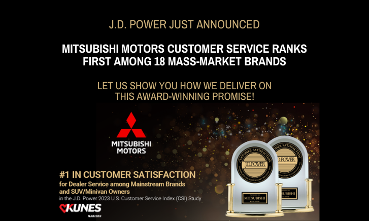 Text: J.D. Power just announced mitsubishi motors customer service ranks first among 18 mass-market brands. Let us show you how we deliver on this award-winning promise! #1 in customer satisfaction for dealer service among mainstream brands and SUV / Minivan owners in the J. D. Pwer 2023 U.S. Customer Service Index (CSI) Study. Kunes Madison.