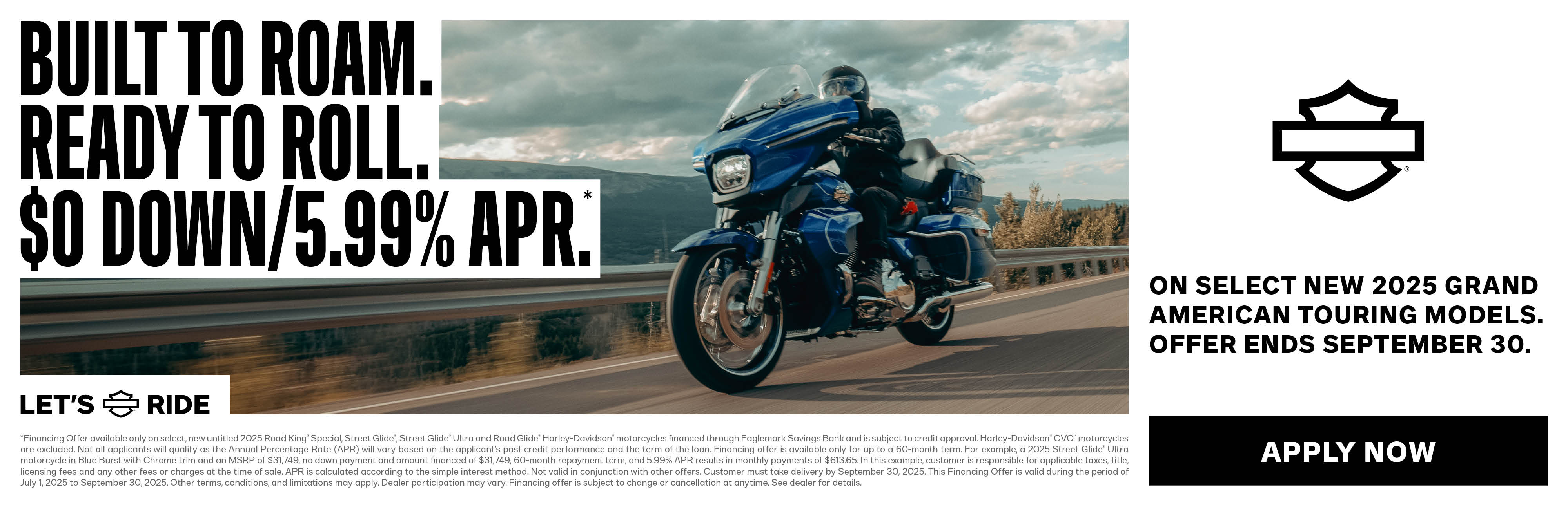 OFFER DISCLAIMER $0 DOWN & LOW APR PROMO *Financing Offer available only on select, untitled 2023 and 2024 Harley-Davidson® motorcycles financed through Eaglemark Savings Bank and is subject to credit approval. Harley-Davidson® Icons Motorcycle Collection are excluded. Not all applicants will qualify as the Annual Percentage Rate (APR) will vary based on the applicant’s past credit performance and the term of the loan. Financing offer is available only for up to a 36-month term. For example, a 2024 Road Glide® motorcycle in Sharkskin Blue with Black Trim and an MSRP of $28,199, no down payment and amount financed of $28,199, 36-month repayment term, and 0.99% APR results in monthly payments of $795.32. In this example, customer is responsible for applicable taxes, title, licensing fees and any other fees or charges at the time of sale. APR is calculated according to the simple interest method. Not valid in conjunction with other offers. Customer must take delivery by September 30, 2025. This Financing Offer is valid during the period of July 1, 2025 to September 30, 2025. Other terms, conditions, and limitations may apply. Dealer participation may vary. Financing offer is subject to change or cancellation at anytime. See dealer for details.