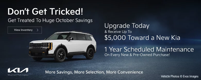 Don't Get Tricked! Get treated to huge October Savings. Upgrade today and receive up to $5,000 toward a new Kia. 1 Year scheduled maintenance on every new & pre-owned purchase!