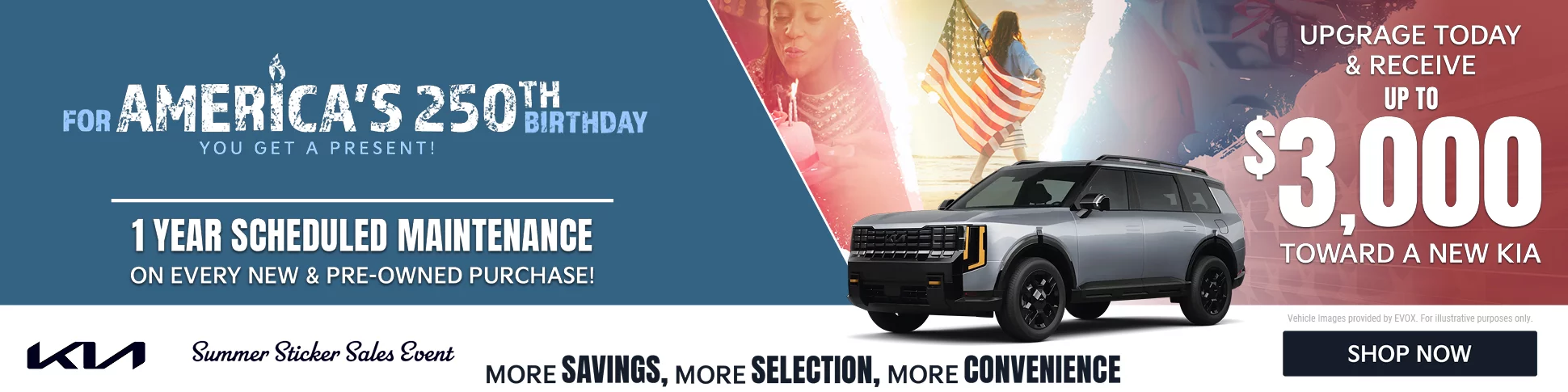For America's 250th Birthday you get a present! 1 year scheduled maintenance on every new and pre-owned purchase. Upgrade today and receive up to $3,000 toward a new kia. Summer sticker sales event. More savings, more selection, more convenience. Shop now. 