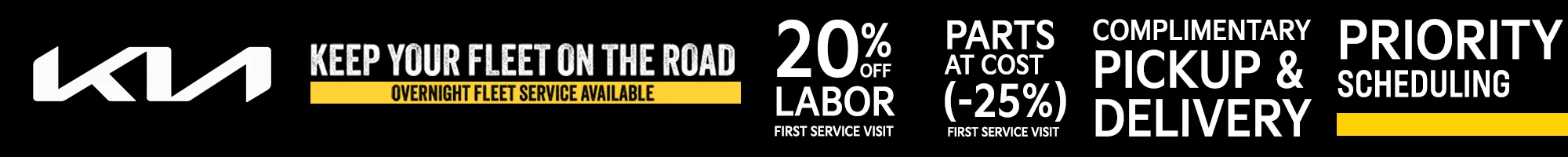 KIA KEEP YOUR FLEET ON THE ROAD OVERNIGHT FLEET SERVICE AVAILABLE 20% OFF LABOR FIRT SERVICE VISIT - PARTS AT COST (-25%) FIRST SERVICE VISIT - COMPLIMENTARY PICKUP & DELIVERY - PRIORITY SCHEDULING