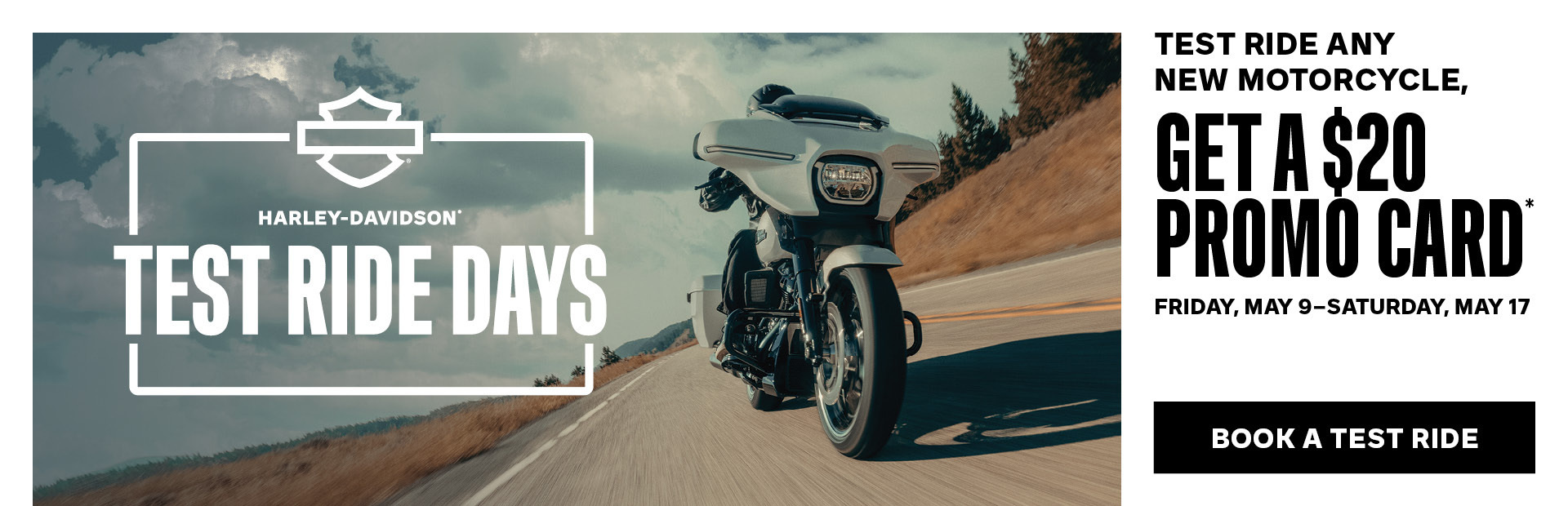 IT’S TIME TO RIDE  Join us for H-D™ Test Ride Days Friday, May 9, through Saturday, May 17**. Don’t miss your chance to experience the entire 2025 lineup.  • Take a test ride on any new Harley-Davidson® motorcycle, get a $20 promo card to be used in our dealership*  • Try on new apparel and riding gear for all your on and off-roadadventures  • Check out the latest parts and accessories to customize your motorcycle for fit, function, style and performance     INTERESTED IN A TEST RIDE?   Fill out the form below, and a member from our team will reach out to you to schedule your test ride. STOP BY DURING THE EVENT TO REGISTER FOR YOUR CHANCE TO WIN***     A 2025 HARLEY-DAVIDSON® MOTORCYCLE OF YOUR CHOICE     1 OF 7 $500 IN-STORE SHOPPING SPREE
