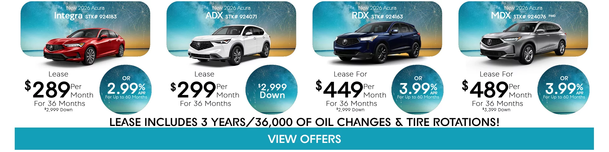 New 2026 Acura Integra STK# 924183 Lease $289 Per Month For 36 Months $2,999 Down Or 2.99% APR For Up To 60 Months - New 2026 Acura ADX STK# 924071 Lease $299 Per Month For 36 Months $2,999 Down - New 2026 Acura RDX STK# 924163 Lease For $449 Per Month For 36 Months $2,999 Down Or 3.99% APR For Up To 60 Months - New 2026 Aura MDX STK# 924076 Lease For $489 Per Month For 36 Months $3,999 Down Or 3.99% APR For Up To 60 Months - Lease Includes 3 Years/36,000 of Oil Changes & Tire Rotations!