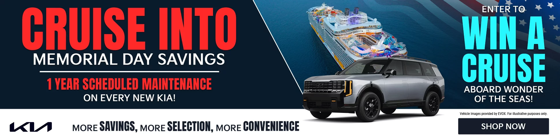 CRUISE INTO MEMORIAL DAY SAVINGS. 1 YEAR SCHEDULED MAINTENANCE ON EVERY NEW KIA! ENTER TO WIN A CRUISE ABOARD WONDER OF THE SEAS! MORE SAVINGS, MORE SELECTION, MORE CONVENIENCE. Vehicle Images provided by EVOX. For illustrative purposes only.
