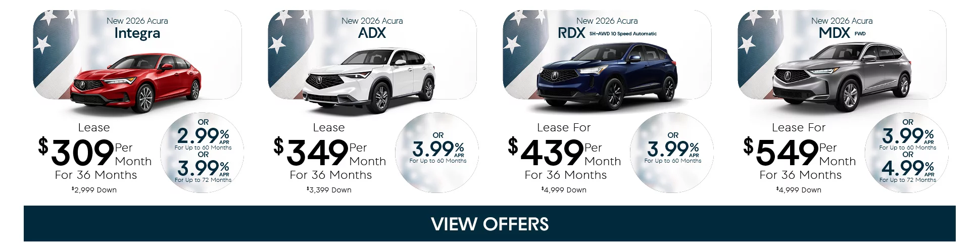 New 2026 Acura Integra Lease $309 Per Month For 36 Months $2,999 Down Or 2.99% APR For Up To 60 Months Or 3.99% APR For Up To 72 Months - New 2026 Acura ADX Lease $349 Per Month For 36 Months $3,999 Down Or 3.99% APR For Up To 60 Months - New 2026 Acura RDX SH-AWD 10 Speed Automatic Lease For $439 Per Month For 36 Months $4,999 Down Or 3.99% APR For Up To 60 Months - New 2026 Acura MDX FWD Lease For $549 Per Month For 36 Months $4,999 Down Or 3.99% APR For Up To 60 Months or 4.99% APR For Up To 72 Months