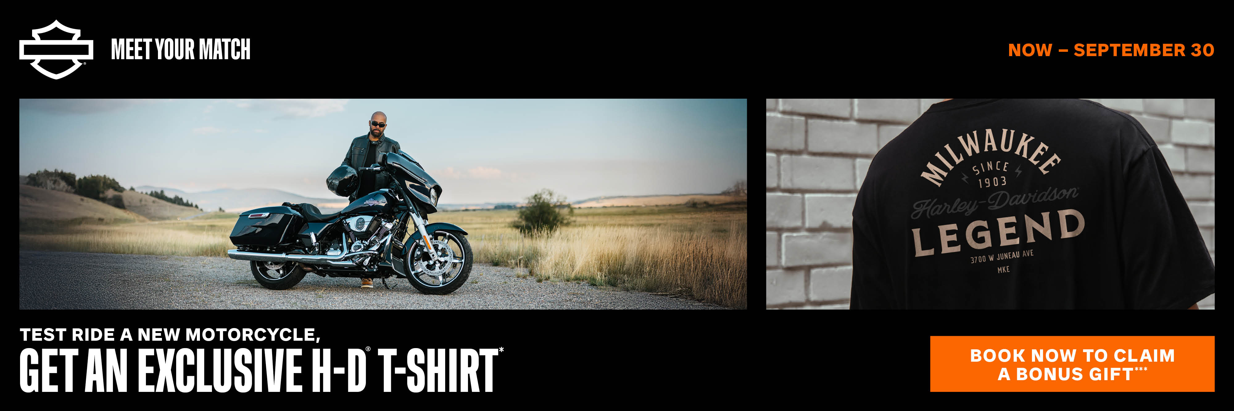 T-SHIRT *While supplies last. NO PURCHASE NECESSARY, void where prohibited. U.S. and Canada residents only; 18+. Eligible participant must visit a participating Harley-Davidson® dealer and test ride a new Harley-Davidson® motorcycle between September 2, 2025, and September 30, 2025, to obtain a special edition t-shirt. Offer ends on September 30, 2025, or when supply of 10,000 t-shirts expires, whichever occurs first. T-shirts will be mailed to the H-D® dealer of test ride record four to six weeks after the promotional period. Offer is non-transferable and cannot be redeemed for cash or cash equivalent. Offer is subject to change without notice. See participating Harley-Davidson® dealers for full terms and conditions, including test ride requirements. Sponsor: Harley-Davidson Motor Co., 3700 W. Juneau Ave., Milwaukee, WI 53208.  SWEEPS/GAS FOR A YEAR  **NO PURCHASE/PAYMENT NECESSARY. Open only to legal US/DC (excluding HI) & Canada residents, above age of majority. Other eligibility restrictions apply. Grand Prize Entries will only be accepted from 9/2/2025 from 9 AM EDT until 9/30/25 11:59 PM EDT. You do not have to be present to win. To enter, visit participating Harley-Davidson® Dealer, scan QR code & follow instructions no later than 9/30/2025 at 11:59 PM EDT. Additional entries are available. For AMOE (email) & additional entry info, see full rules. Limit 5 entries/person & email address regardless of method. DATA RATES MAY APPLY. NOT AVAILABLE IN ALL AREAS OR ON ALL DEVICES. Winner selection: Grand Prize winners will be selected through a 2-tier process, 1st by selecting 1 qualifying entrant per Dealer, then 1 winner from the semifinalists. Each Gas for a Year Gift Card winner will be selected one per week on 9/9/2025, 9/16/2025, 9/23/2025, and on or around 10/2/25. All potential winners will be contacted by email to the email provided. Prizes: 1st Grand Prize (1): 2025 Harley-Davidson® Tri Glide® Ultra Motorcycle and $2,500 cash gift card ARV: $43,599 USD. Gas for a Year Prizes (4): $1,000 cash gift cards ARV: $4,000 USD. Limit 1 Prize per person. Entry dates for the pooled Shift Into Gear Sweepstakes for: (7) total $5,000 in-store shopping spree prizes available: (6) in the U.S. and (1) in Canada. Enter by taking a test ride from 7/15/2025 thru 10/31/2025. Trike Motorcycle Prize winners must pay tag/title/dealer & fees prior to receipt of Trike Motorcycle Prize. Winners responsible for all taxes/costs not stated above. Odds vary. Other restrictions & eligibility limits apply. For full rules (including details on entries & methods, winner selection, eligibility & prizes) & Winners' List (available 10/2/2025), visit HD-promo.com/meetyourmatch. Entry Sponsor/Operator: Mighty Loud, Inc. All rights reserved. Void where prohibited.   BONUS ***While supplies last. Offer limited to the first 50 attendees who pre-book and complete a test ride.