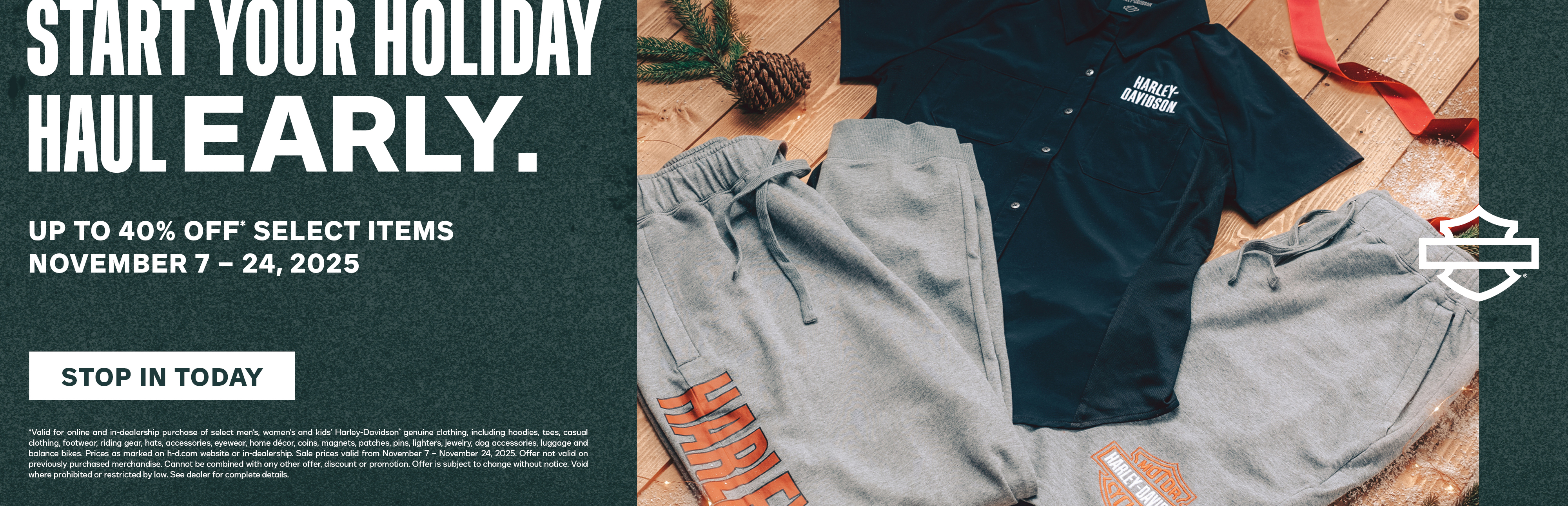 U.S. DISCLAIMER    *Valid for online and in-dealership purchase of select men’s, women’s and kids’ Harley-Davidson® genuine clothing, including hoodies, tees, casual clothing, footwear, riding gear, hats, accessories, eyewear, home décor, coins, magnets, patches, pins, lighters, jewelry, dog accessories, luggage and balance bikes. Prices as marked on h-d.com website or in-dealership. Sale prices valid from November 7 – November 24, 2025. Offer not valid on previously purchased merchandise. Cannot be combined with any other offer, discount or promotion. Offer is subject to change without notice. Void where prohibited or restricted by law. See dealer for complete details. 