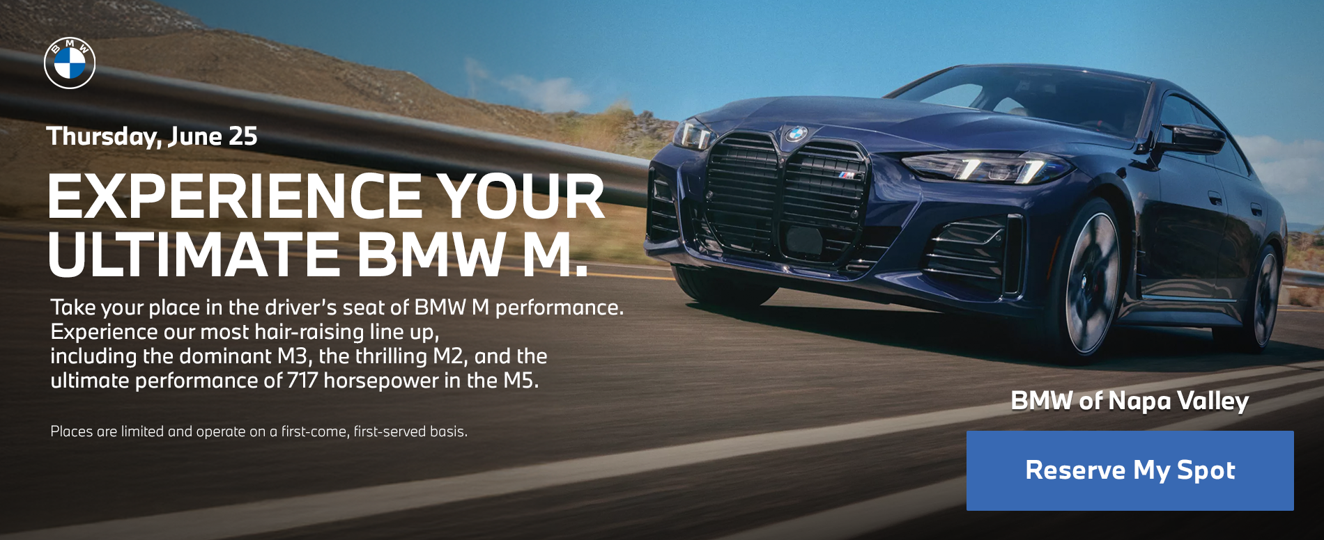 Thursday, June 25  EXPERIENCE YOUR ULTIMATE BMW M.   Take your place in the driver’s seat of BMW M performance. Experience our most hair-raising line up including the dominant M3, the thrilling M2 and the ultimate performance of 717 horsepower in the M5.   Places are limited and operate on a first-come, first-served basis. 