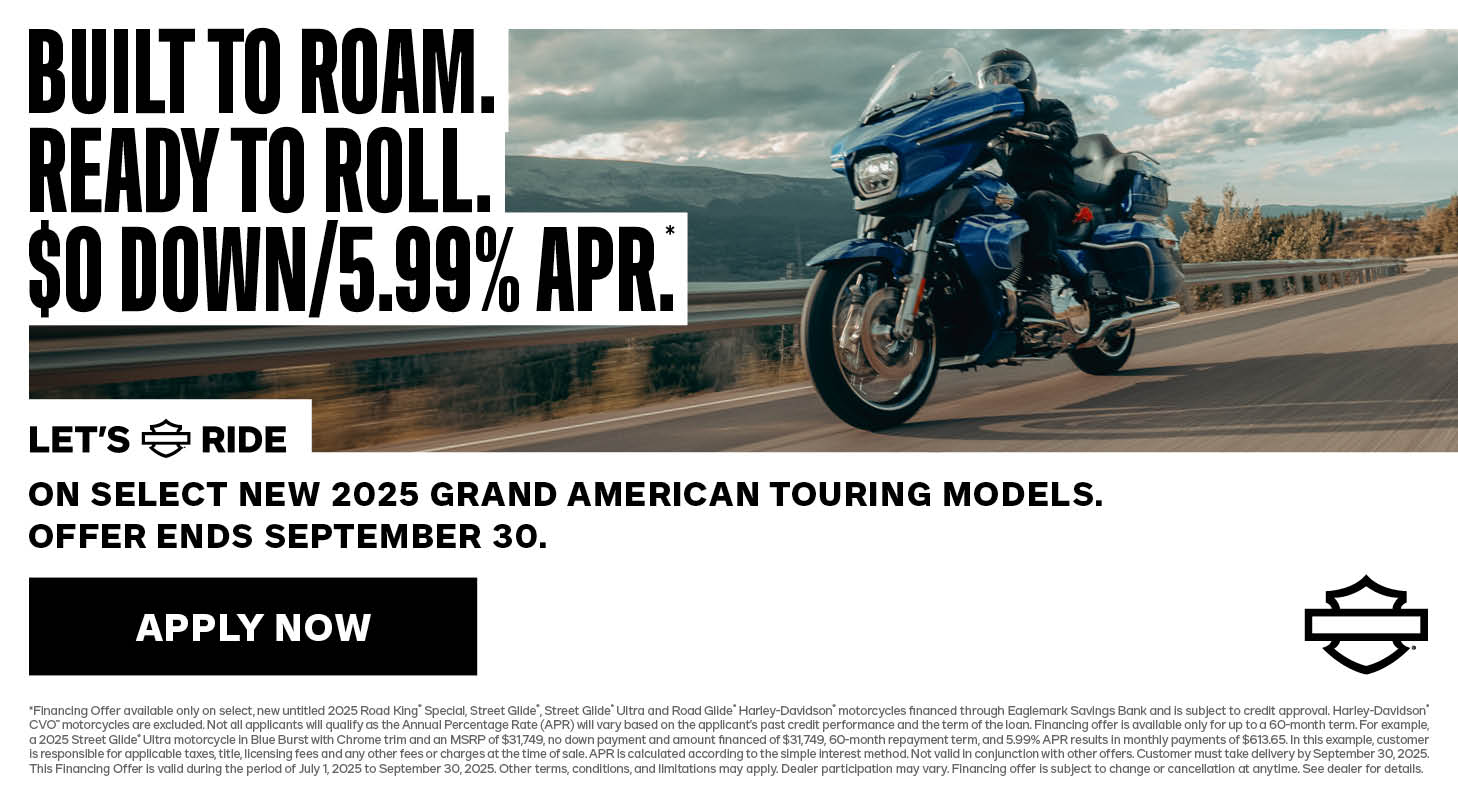 OFFER DISCLAIMER $0 DOWN & LOW APR PROMO *Financing Offer available only on select, untitled 2023 and 2024 Harley-Davidson® motorcycles financed through Eaglemark Savings Bank and is subject to credit approval. Harley-Davidson® Icons Motorcycle Collection are excluded. Not all applicants will qualify as the Annual Percentage Rate (APR) will vary based on the applicant’s past credit performance and the term of the loan. Financing offer is available only for up to a 36-month term. For example, a 2024 Road Glide® motorcycle in Sharkskin Blue with Black Trim and an MSRP of $28,199, no down payment and amount financed of $28,199, 36-month repayment term, and 0.99% APR results in monthly payments of $795.32. In this example, customer is responsible for applicable taxes, title, licensing fees and any other fees or charges at the time of sale. APR is calculated according to the simple interest method. Not valid in conjunction with other offers. Customer must take delivery by September 30, 2025. This Financing Offer is valid during the period of July 1, 2025 to September 30, 2025. Other terms, conditions, and limitations may apply. Dealer participation may vary. Financing offer is subject to change or cancellation at anytime. See dealer for details.