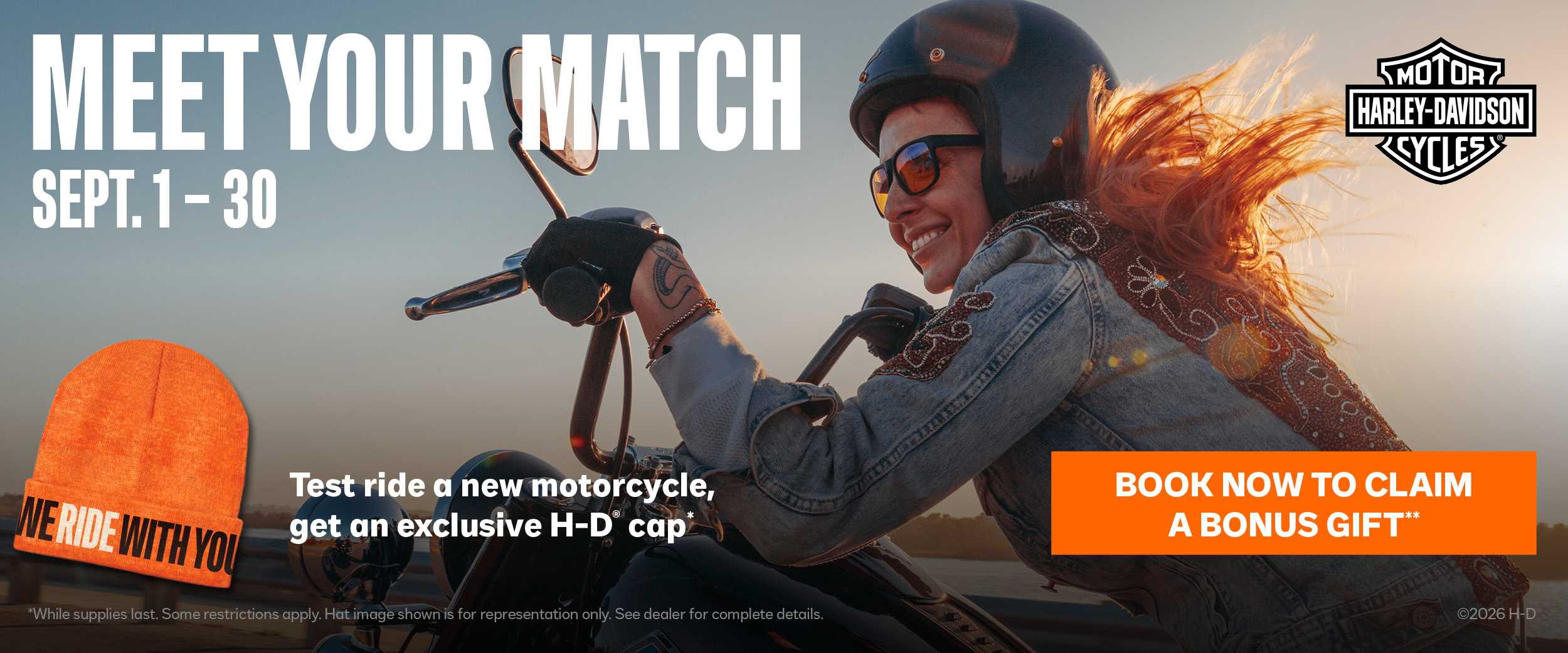 Don’t miss our Meet Your Match Event. Test ride a new motorcycle at your local dealership and get an exclusive H-D® cap.* Every model in the 2026 lineup tells a story all its own. Find the one that matches your next chapter on the road.  
