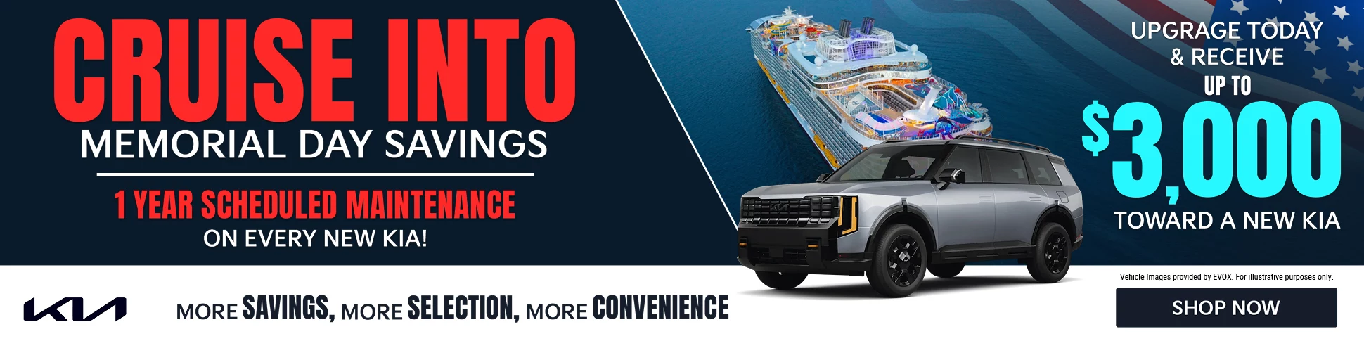 CRUISE INTO MEMORIAL DAY SAVINGS. 1 YEAR SCHEDULED MAINTENANCE ON EVERY NEW KIA! MORE SAVINGS, MORE SELECTION, MORE CONVENIENCE. UPGRADE TODAY & RECEIVE UP TO $3,000 TOWARD A NEW KIA. Vehicle Images provided by EVOX. For illustrative purposes only.