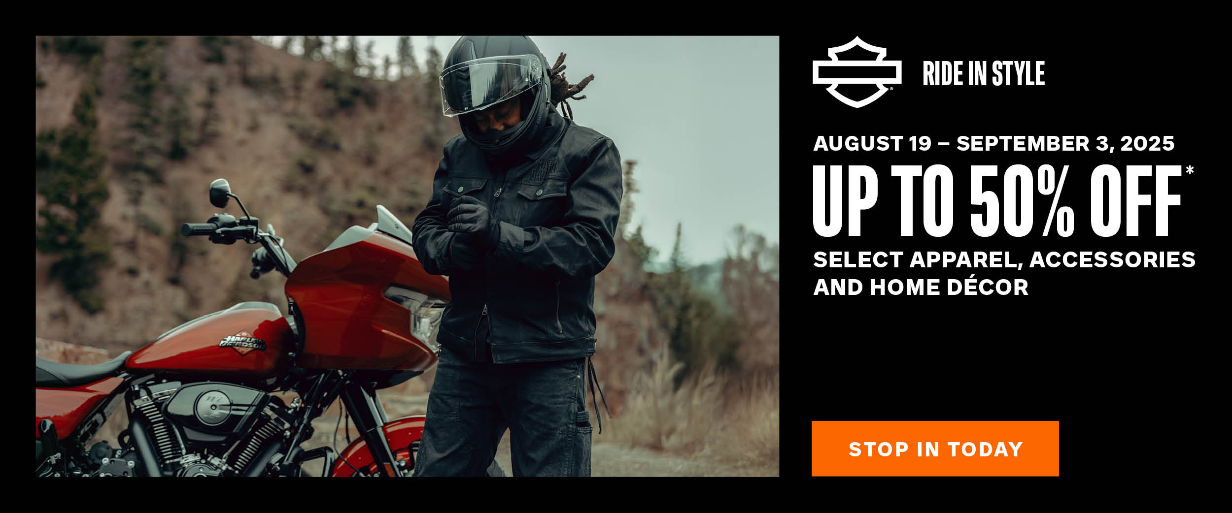 U.S. DISCLAIMER    *Valid for on-line and in-dealership purchase of select men’s, women’s and kid’s Harley-Davidson® genuine clothing including hoodies, shirts, accessories, footwear, eyewear, jackets, riding gear, hats, helmets, jewelry, home décor, drinkware, pet accessories, automotive accessories, lighters, coins, pins, patches, magnets, recreational games, trikes, luggage and collectibles. Prices as marked on h-d.com website or in-dealership. Sale prices valid from August 19 – September 3, 2025. Offer not valid on previously purchased merchandise. Offer is subject to change without notice. Void where prohibited or restricted by law. See dealer for complete details.