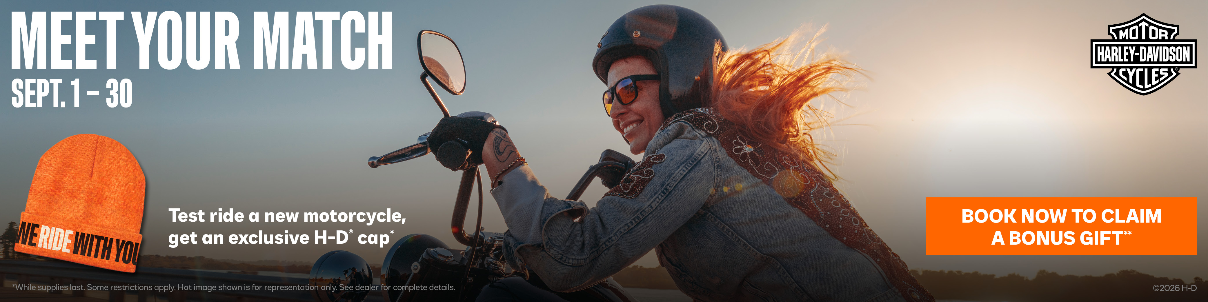 Don’t miss our Meet Your Match Event. Test ride a new motorcycle at your local dealership and get an exclusive H-D® cap.* Every model in the 2026 lineup tells a story all its own. Find the one that matches your next chapter on the road.  