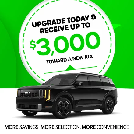 UPGRADE TODAY & RECEIVE UP TO $3,000 TOWARD A NEW KIA. MORE SAVINGS, MORE SELECTION, MORE CONVENIENCE