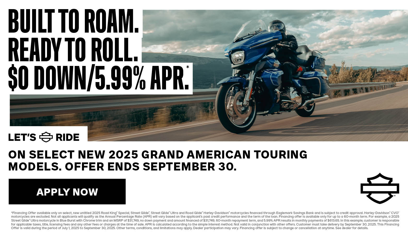 OFFER DISCLAIMER 2025 GRAND AMERICAN TOURING $0 DOWN & LOW APR PROMO *Financing Offer available only on select, new untitled 2025 Road King® Special, Street Glide®, Street Glide® Ultra and Road Glide® Harley-Davidson® motorcycles financed through Eaglemark Savings Bank and is subject to credit approval. Harley-Davidson® CVO™ motorcycles are excluded. Not all applicants will qualify as the Annual Percentage Rate (APR) will vary based on the applicant’s past credit performance and the term of the loan. Financing offer is available only for up to a 60-month term. For example, a 2025 Street Glide® Ultra motorcycle in Blue Burst with Chrome trim and an MSRP of $31,749, no down payment and amount financed of $31,749, 60-month repayment term, and 5.99% APR results in monthly payments of $613.65. In this example, customer is responsible for applicable taxes, title, licensing fees and any other fees or charges at the time of sale. APR is calculated according to the simple interest method. Not valid in conjunction with other offers. Customer must take delivery by September 30, 2025. This Financing Offer is valid during the period of July 1, 2025 to September 30, 2025. Other terms, conditions, and limitations may apply. Dealer participation may vary. Financing offer is subject to change or cancellation at anytime. See dealer for details.