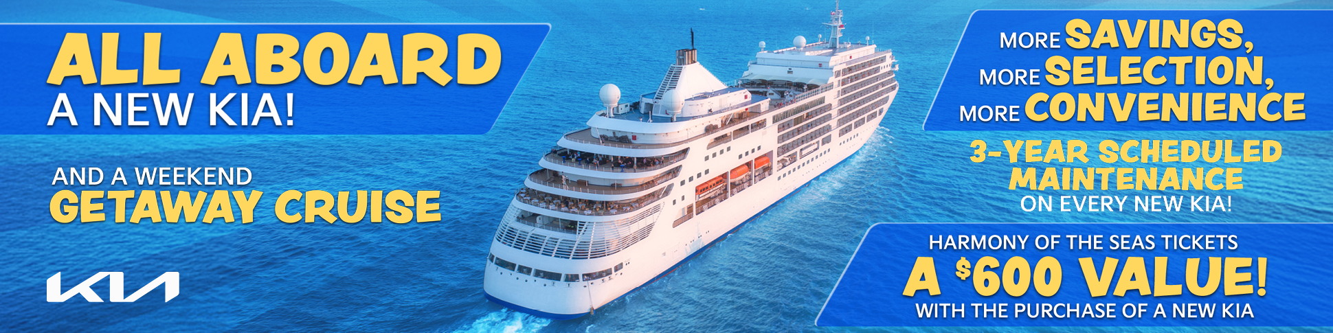 ALL ABOARD A NEW KIA! AND A WEEKEND GETAWAY CRUISE MORE SAVINGS MORE SELECTION MORE CONVENIENCE 3-YEAR SCHEDULED MAINTENANCE ON EVERY NEW KIA! HARMONY OF THE SEAS TICKETS A $600 VALUE, FREE!