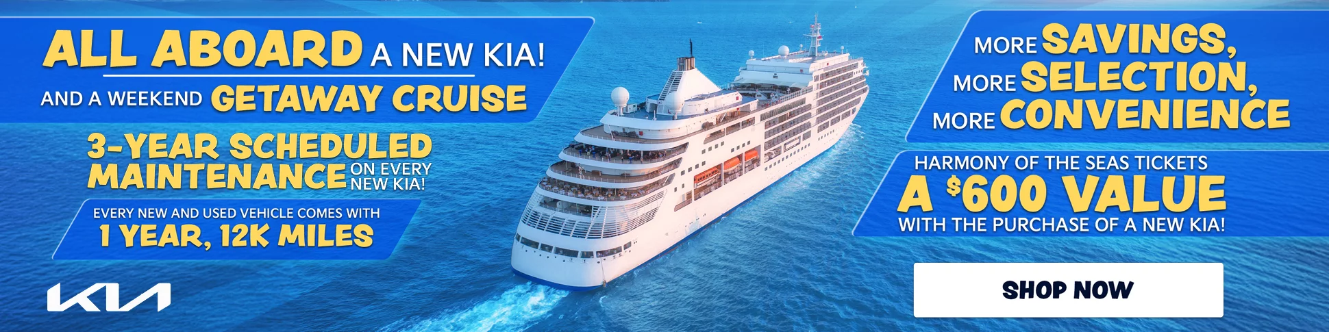 ALL ABOARD A NEW KIA! AND A WEEKEND GETAWAY CRUISE. 3-YEAR SCHEDULED MAINTENANCE ON EVERY New Kia. EVERY NEW AND USED VEHICLE COMES WITH 1 YEAR, 12K MILES. MORE SAVINGS, MORE SELECTION, MORE CONVENIENCE. HARMONY OF THE SEAS TICKETS A $600 VALUE WITH THE PURCHASE OF A NEW KIA!